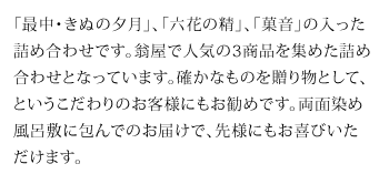 「最中・きぬの夕月」、「六花の精」、「菓音」の入った詰め合わせです。翁屋で人気の3商品を集めた詰め合わせとなっています。確かなものを贈り物として、というこだわりのお客様にもお勧めです。両面染め風呂敷に包んでのお届けで、先様にもお喜びいただけます。