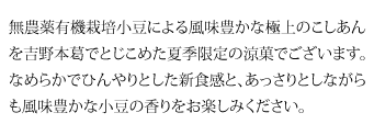 無農薬有機栽培小豆による風味豊かな極上のこしあんを吉野本葛でとじこめた夏季限定の涼菓でございます。なめらかでひんやりとした新食感と、あっさりとしながらも風味豊かな小豆の香りをお楽しみください。